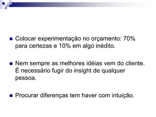 Colocar experimentação no orçamento: 70% para certezas e 10% em algo inédito.Nem sempre as melhores idéias vem do cliente. É necessário fugir do insight de qualquer pessoa.Procurar diferenças tem haver com intuição.