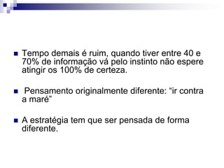 Tempo demais é ruim, quando tiver entre 40 e 70% de informação vá pelo instinto não espere atingir os 100% de certeza. Pensamento originalmente diferente: “ir contra a maré”A estratégia tem que ser pensada de forma diferente.