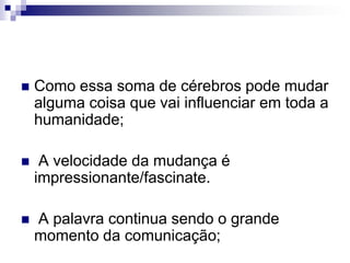Como essa soma de cérebros pode mudar alguma coisa que vai influenciar em toda a humanidade; A velocidade da mudança é impressionante/fascinate. A palavra continua sendo o grande momento da comunicação;