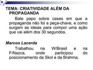 TEMA: CRIATIVIDADE ALÉM DA PROPAGANDA		Bate papo sobre cases em que a propaganda não foi a peça-chave, e como surgem as ideias para compor uma ação que vai além dos 30 segundos.Marcos Lacerda		Trabalhou na W/Brasil e na F/Nazca, onde participou do posicionamento da Skol e da Brahma.