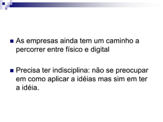As empresas ainda tem um caminho a percorrer entre físico e digital Precisa ter indisciplina: não se preocupar em como aplicar a idéias mas sim em ter a idéia.