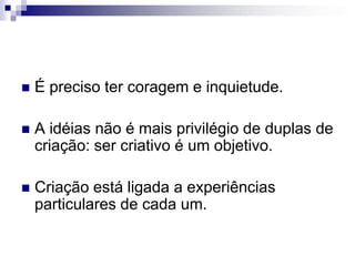 É preciso ter coragem e inquietude.A idéias não é mais privilégio de duplas de criação: ser criativo é um objetivo.Criação está ligada a experiências particulares de cada um.