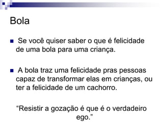 Bola Se você quiser saber o que é felicidade de uma bola para uma criança. A bola traz uma felicidade pras pessoas capaz de transformar elas em crianças, ou ter a felicidade de um cachorro.“Resistir a gozação é que é o verdadeiro ego.”