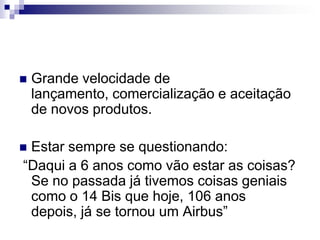 Grande velocidade de lançamento, comercialização e aceitação de novos produtos.Estar sempre se questionando:  “Daqui a 6 anos como vão estar as coisas? Se no passada já tivemos coisas geniais como o 14 Bis que hoje, 106 anos depois, já se tornou um Airbus”