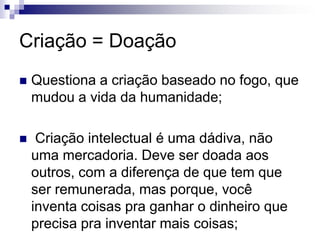 Criação = DoaçãoQuestiona a criação baseado no fogo, que mudou a vida da humanidade; Criação intelectual é uma dádiva, não uma mercadoria. Deve ser doada aos outros, com a diferença de que tem que ser remunerada, mas porque, você inventa coisas pra ganhar o dinheiro que precisa pra inventar mais coisas;