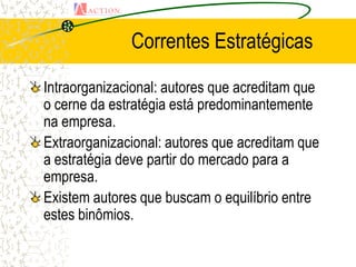 Correntes Estratégicas

Intraorganizacional: autores que acreditam que
o cerne da estratégia está predominantemente
na empresa.
Extraorganizacional: autores que acreditam que
a estratégia deve partir do mercado para a
empresa.
Existem autores que buscam o equilíbrio entre
estes binômios.
 