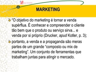 MARKETING

“O objetivo do marketing é tornar a venda
supérflua. É conhecer e compreender o cliente
tão bem que o produto ou serviço sirva... e
venda por si próprio (Drucker, apud Kotler, p. 3);
portanto, a venda e a propaganda são meras
partes de um grande “composto ou mix de
marketing”. Um conjunto de ferramentas que
trabalham juntas para atingir o mercado.
 