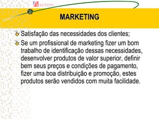 MARKETING

Satisfação das necessidades dos clientes;
Se um profissional de marketing fizer um bom
trabalho de identificação dessas necessidades,
desenvolver produtos de valor superior, definir
bem seus preços e condições de pagamento,
fizer uma boa distribuição e promoção, estes
produtos serão vendidos com muita facilidade.
 