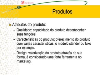 Produtos

Atributos do produto:
– Qualidade: capacidade do produto desempenhar
  suas funções;
– Características do produto: oferecimento do produto
  com várias características, o modelo stander ou luxo
  por exemplo.
– Design: valorização do produto através de sua
  forma, é considerado uma forte ferramenta no
  marketing.
 