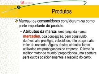 Produtos
Marcas: os consumidores consideram-na como
parte importante do produto.
 – Atributos da marca: lembrança da marca
   mercedes, boa concepção, bem construído,
  durável, alto prestígio, velocidade, alto preço e alto
  valor de revenda. Alguns destes atributos foram
  utilizados em propagandas da empresa. O lema “o
  melhor motor do mundo” proporcionou uma abertura
  para outros posicionamentos a respeito do carro.
 