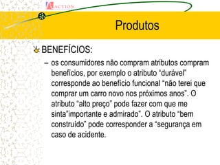 Produtos
BENEFÍCIOS:
– os consumidores não compram atributos compram
  benefícios, por exemplo o atributo “durável”
  corresponde ao benefício funcional “não terei que
  comprar um carro novo nos próximos anos”. O
  atributo “alto preço” pode fazer com que me
  sinta”importante e admirado”. O atributo “bem
  construído” pode corresponder a “segurança em
  caso de acidente.
 