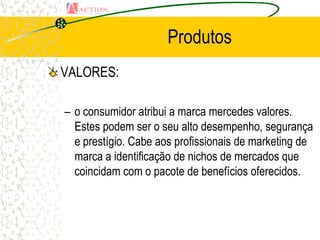 Produtos
VALORES:

– o consumidor atribui a marca mercedes valores.
  Estes podem ser o seu alto desempenho, segurança
  e prestígio. Cabe aos profissionais de marketing de
  marca a identificação de nichos de mercados que
  coincidam com o pacote de benefícios oferecidos.
 