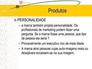 Produtos
PERSONALIDADE
– a marca também projeta personalidade. Os
  profissionais de marketing podem fazer uma
  pergunta. Se a marca fosse uma pessoa, que tipo
  de pessoa ela seria ?
– Provavelmente um executivo rico de meia idade.
– A marca atrai pessoas cujas auto-imagens reais ou
  desejáveis encaixem-se na sua imagem.
 
