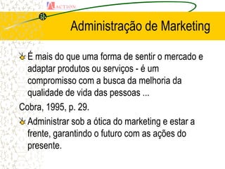 Administração de Marketing

  É mais do que uma forma de sentir o mercado e
  adaptar produtos ou serviços - é um
  compromisso com a busca da melhoria da
  qualidade de vida das pessoas ...
Cobra, 1995, p. 29.
  Administrar sob a ótica do marketing e estar a
  frente, garantindo o futuro com as ações do
  presente.
 