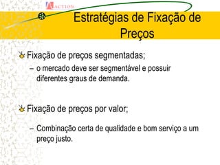 Estratégias de Fixação de
                      Preços
Fixação de preços segmentadas;
– o mercado deve ser segmentável e possuir
  diferentes graus de demanda.


Fixação de preços por valor;
– Combinação certa de qualidade e bom serviço a um
  preço justo.
 
