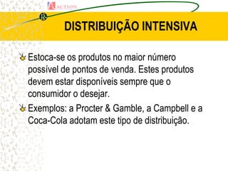 DISTRIBUIÇÃO INTENSIVA

Estoca-se os produtos no maior número
possível de pontos de venda. Estes produtos
devem estar disponíveis sempre que o
consumidor o desejar.
Exemplos: a Procter & Gamble, a Campbell e a
Coca-Cola adotam este tipo de distribuição.
 