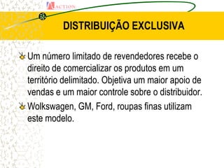 DISTRIBUIÇÃO EXCLUSIVA

Um número limitado de revendedores recebe o
direito de comercializar os produtos em um
território delimitado. Objetiva um maior apoio de
vendas e um maior controle sobre o distribuidor.
Wolkswagen, GM, Ford, roupas finas utilizam
este modelo.
 