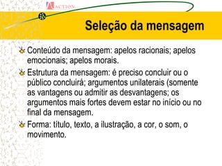 Seleção da mensagem
Conteúdo da mensagem: apelos racionais; apelos
emocionais; apelos morais.
Estrutura da mensagem: é preciso concluir ou o
público concluirá; argumentos unilaterais (somente
as vantagens ou admitir as desvantagens; os
argumentos mais fortes devem estar no início ou no
final da mensagem.
Forma: título, texto, a ilustração, a cor, o som, o
movimento.
 