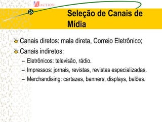 Seleção de Canais de
                    Mídia
Canais diretos: mala direta, Correio Eletrônico;
Canais indiretos:
– Eletrônicos: televisão, rádio.
– Impressos: jornais, revistas, revistas especializadas.
– Merchandising: cartazes, banners, displays, balões.
 