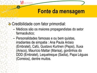 Fonte da mensagem

Credibilidade com fator primordial:
– Médicos são os maiores propagandistas do setor
  farmacêutico;
– Personalidades famosas e ou bem quistas,
  irradiantes de simpatia : Ana Paula Arósio
  (Embratel), Cafú, Gustavo Kurtnen (Pepsi), Xuxa
  (Arisco), Maurício Mattar (Marisa), gordinhos do
  DDD (Embratel), Lequetreque (Sadia), Papa Léguas
  (Correios), dentre muitos.
 