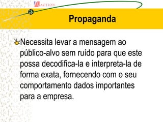Propaganda

Necessita levar a mensagem ao
público-alvo sem ruído para que este
possa decodifica-la e interpreta-la de
forma exata, fornecendo com o seu
comportamento dados importantes
para a empresa.
 