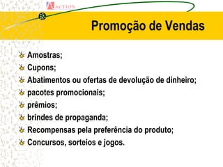 Promoção de Vendas

Amostras;
Cupons;
Abatimentos ou ofertas de devolução de dinheiro;
pacotes promocionais;
prêmios;
brindes de propaganda;
Recompensas pela preferência do produto;
Concursos, sorteios e jogos.
 