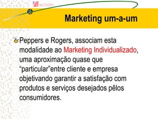 Marketing um-a-um

Peppers e Rogers, associam esta
modalidade ao Marketing Individualizado,
uma aproximação quase que
“particular”entre cliente e empresa
objetivando garantir a satisfação com
produtos e serviços desejados pêlos
consumidores.
 