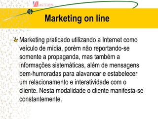 Marketing on line

Marketing praticado utilizando a Internet como
veículo de mídia, porém não reportando-se
somente a propaganda, mas também a
informações sistemáticas, além de mensagens
bem-humoradas para alavancar e estabelecer
um relacionamento e interatividade com o
cliente. Nesta modalidade o cliente manifesta-se
constantemente.
 