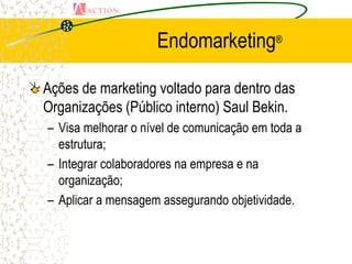 Endomarketing®

Ações de marketing voltado para dentro das
Organizações (Público interno) Saul Bekin.
– Visa melhorar o nível de comunicação em toda a
  estrutura;
– Integrar colaboradores na empresa e na
  organização;
– Aplicar a mensagem assegurando objetividade.
 