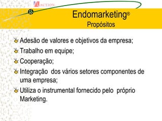 Endomarketing®
                        Propósitos

Adesão de valores e objetivos da empresa;
Trabalho em equipe;
Cooperação;
Integração dos vários setores componentes de
uma empresa;
Utiliza o instrumental fornecido pelo próprio
Marketing.
 