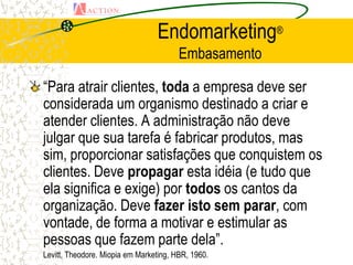 Endomarketing®
                                        Embasamento

“Para atrair clientes, toda a empresa deve ser
considerada um organismo destinado a criar e
atender clientes. A administração não deve
julgar que sua tarefa é fabricar produtos, mas
sim, proporcionar satisfações que conquistem os
clientes. Deve propagar esta idéia (e tudo que
ela significa e exige) por todos os cantos da
organização. Deve fazer isto sem parar, com
vontade, de forma a motivar e estimular as
pessoas que fazem parte dela”.
Levitt, Theodore. Miopia em Marketing, HBR, 1960.
 