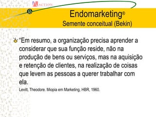 Endomarketing®
                          Semente conceitual (Bekin)

“Em resumo, a organização precisa aprender a
considerar que sua função reside, não na
produção de bens ou serviços, mas na aquisição
e retenção de clientes, na realização de coisas
que levem as pessoas a querer trabalhar com
ela.
Levitt, Theodore. Miopia em Marketing, HBR, 1960.
 