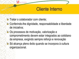 Cliente Interno

Tratar o colaborador com cliente;
Conferindo-lhe dignidade, responsabilidade e liberdade
de iniciativa;
Os processos de motivação, valorização e
comprometimento devem estar integrados ao cotidiano
da empresa, exigindo sempre reforço e renovação
Só alcança pleno êxito quando se incorpora à cultura
organizacional.
 