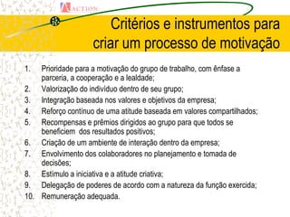 Critérios e instrumentos para
                    criar um processo de motivação
1.  Prioridade para a motivação do grupo de trabalho, com ênfase a
    parceria, a cooperação e a lealdade;
2. Valorização do indivíduo dentro de seu grupo;
3. Integração baseada nos valores e objetivos da empresa;
4. Reforço contínuo de uma atitude baseada em valores compartilhados;
5. Recompensas e prêmios dirigidos ao grupo para que todos se
    beneficiem dos resultados positivos;
6. Criação de um ambiente de interação dentro da empresa;
7. Envolvimento dos colaboradores no planejamento e tomada de
    decisões;
8. Estímulo a iniciativa e a atitude criativa;
9. Delegação de poderes de acordo com a natureza da função exercida;
10. Remuneração adequada.
 