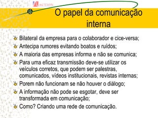 O papel da comunicação
                       interna
Bilateral da empresa para o colaborador e cice-versa;
Antecipa rumores evitando boatos e ruídos;
A maioria das empresas informa e não se comunica;
Para uma eficaz transmissão deve-se utilizar os
veículos corretos, que podem ser palestras,
comunicados, vídeos institucionais, revistas internas;
Porem não funcionam se não houver o diálogo;
A informação não pode se esgotar, deve ser
transformada em comunicação;
Como? Criando uma rede de comunicação.
 