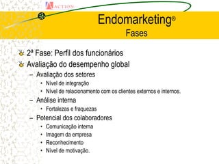 Endomarketing®
                                         Fases

2ª Fase: Perfil dos funcionários
Avaliação do desempenho global
– Avaliação dos setores
    • Nível de integração
    • Nível de relacionamento com os clientes externos e internos.
– Análise interna
    • Fortalezas e fraquezas
– Potencial dos colaboradores
    •   Comunicação interna
    •   Imagem da empresa
    •   Reconhecimento
    •   Nível de motivação.
 