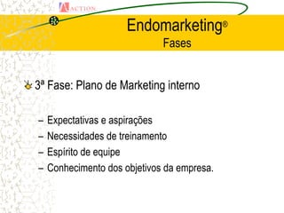 Endomarketing®
                              Fases


3ª Fase: Plano de Marketing interno

–   Expectativas e aspirações
–   Necessidades de treinamento
–   Espírito de equipe
–   Conhecimento dos objetivos da empresa.
 