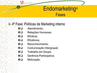 Endomarketing®
                                Fases

4ª Fase: Políticas de Marketing interno
         Atendimento;
         Relações Humanas;
         Eficácia;
         Eficiência;
         Reconhecimento;
         Comunicação Intergrupal;
         Trabalho em Grupo;
         Gerência Participativa;
         Motivação.
 
