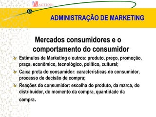 ADMINISTRAÇÃO DE MARKETING


       Mercados consumidores e o
      comportamento do consumidor
Estímulos de Marketing e outros: produto, preço, promoção,
praça, econômico, tecnológico, político, cultural;
Caixa preta do consumidor: características do consumidor,
processo de decisão de compra;
Reações do consumidor: escolha do produto, da marca, do
distribuidor, do momento da compra, quantidade da
compra.
 