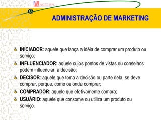 ADMINISTRAÇÃO DE MARKETING



INICIADOR: aquele que lança a idéia de comprar um produto ou
serviço;
INFLUENCIADOR: aquele cujos pontos de vistas ou conselhos
podem influenciar a decisão;
DECISOR: aquele que toma a decisão ou parte dela, se deve
comprar, porque, como ou onde comprar;
COMPRADOR: aquele que efetivamente compra;
USUÁRIO: aquele que consome ou utiliza um produto ou
serviço.
 