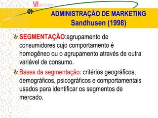 ADMINISTRAÇÃO DE MARKETING
                  Sandhusen (1998)
SEGMENTAÇÃO:agrupamento de
consumidores cujo comportamento é
homogêneo ou o agrupamento através de outra
variável de consumo.
Bases da segmentação: critérios geográficos,
demográficos, psicográficos e comportamentais
usados para identificar os segmentos de
mercado.
 