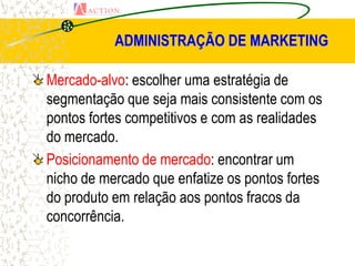 ADMINISTRAÇÃO DE MARKETING

Mercado-alvo: escolher uma estratégia de
segmentação que seja mais consistente com os
pontos fortes competitivos e com as realidades
do mercado.
Posicionamento de mercado: encontrar um
nicho de mercado que enfatize os pontos fortes
do produto em relação aos pontos fracos da
concorrência.
 