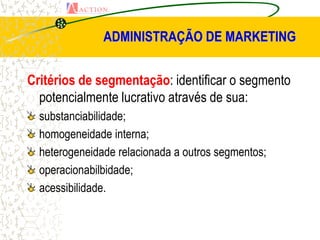 ADMINISTRAÇÃO DE MARKETING


Critérios de segmentação: identificar o segmento
  potencialmente lucrativo através de sua:
  substanciabilidade;
  homogeneidade interna;
  heterogeneidade relacionada a outros segmentos;
  operacionabilbidade;
  acessibilidade.
 