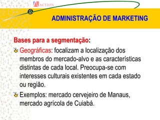 ADMINISTRAÇÃO DE MARKETING


Bases para a segmentação:
  Geográficas: focalizam a localização dos
  membros do mercado-alvo e as características
  distintas de cada local. Preocupa-se com
  interesses culturais existentes em cada estado
  ou região.
  Exemplos: mercado cervejeiro de Manaus,
  mercado agrícola de Cuiabá.
 