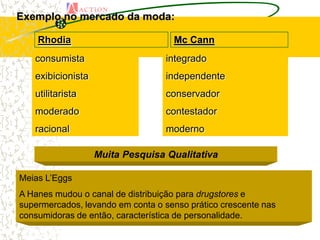 Exemplo no mercado da moda:

    Rhodia                          Mc Cann
   consumista                     integrado
   exibicionista                  independente
   utilitarista                   conservador
   moderado                       contestador
   racional                       moderno

                   Muita Pesquisa Qualitativa

Meias L’Eggs
A Hanes mudou o canal de distribuição para drugstores e
supermercados, levando em conta o senso prático crescente nas
consumidoras de então, característica de personalidade.
 