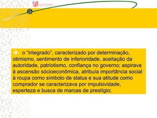  o “integrado”, caracterizado por determinação,
otimismo, sentimento de inferioridade, aceitação da
autoridade, patriotismo, confiança no governo; aspirava
à ascensão sócioeconômica, atribuía importância social
à roupa como símbolo de status e sua atitude como
comprador se caracterizava por impulsividade,
esperteza e busca de marcas de prestígio;
 