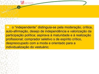  o “independente” distinguia-se pela moderação, crítica,
auto-afirmação, desejo de independência e valorização da
participação política; aspirava à maturidade e à realização
profissional; comprador seletivo s de espírito crítico,
despreocupado com a moda e orientado para a
individualização do vestuário;
 