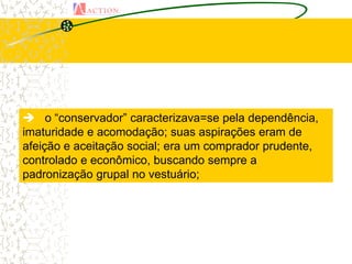  o “conservador” caracterizava=se pela dependência,
imaturidade e acomodação; suas aspirações eram de
afeição e aceitação social; era um comprador prudente,
controlado e econômico, buscando sempre a
padronização grupal no vestuário;
 