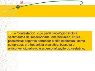  o “contestador”, cujo perfil psicológico incluía
sentimentos de superioridade, diferenciação, crítica
pessimista; aspirava pertencer à elite intelectual; como
comprador, era hedonista e seletivo; buscava o
anticonvencionalismo e a personalização do vestuário;
 