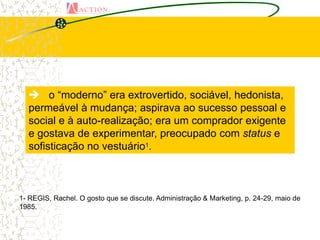  o “moderno” era extrovertido, sociável, hedonista,
  permeável à mudança; aspirava ao sucesso pessoal e
  social e à auto-realização; era um comprador exigente
  e gostava de experimentar, preocupado com status e
  sofisticação no vestuário1.



1- REGIS, Rachel. O gosto que se discute. Administração & Marketing, p. 24-29, maio de
1985.
 